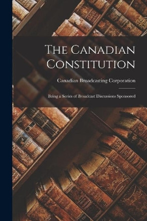 The Canadian Constitution: Being a Series of Broadcast Discussions Sponsored by Canadian Broadcasting Corporation 9781014134981