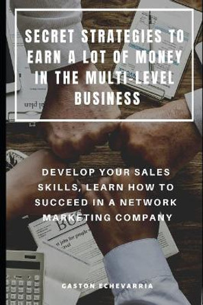 Secret Strategies to Earn a Lot of Money in the Multi-Level Business: Develop Your Sales Skills, Learn How to Succeed in a Network Marketing Company by Gaston Echevarria 9781090444189