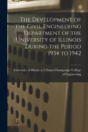 The Development of the Civil Engineering Department of the University of Illinois During the Period 1934 to 1942 by University of Illinois at Urbana-Cham 9781014303363