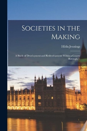 Societies in the Making: a Study of Development and Redevelopment Within a County Borough. -- by Hilda 1894- Jennings 9781014253774