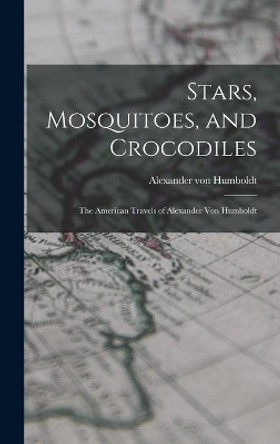 Stars, Mosquitoes, and Crocodiles; the American Travels of Alexander Von Humboldt by Alexander Von 1769-1859 Humboldt 9781014270511