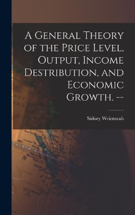 A General Theory of the Price Level, Output, Income Destribution, and Economic Growth. -- by Sidney 1914- Weintraub 9781013382741