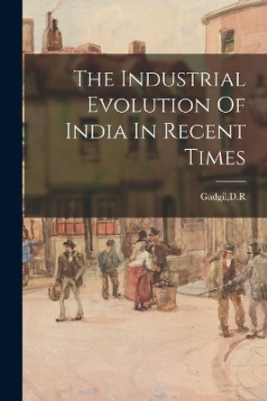 The Industrial Evolution Of India In Recent Times by D R Gadgil 9781015216785