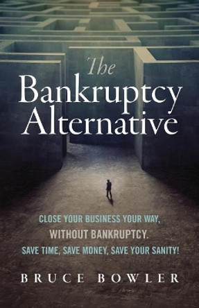 The Bankruptcy Alternative: Close Your Business Your Way, Without Bankruptcy. Save Time, Save Money, Save Your Sanity! by Bruce Bowler 9780998632810