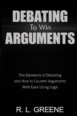 Debating to Win Arguments: The Elements of Debating and How to Counter Arguments with Ease Using Logic by R L Greene 9780998793658