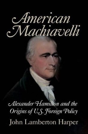 American Machiavelli: Alexander Hamilton and the Origins of U.S. Foreign Policy by John Lamberton Harper 9780521708746