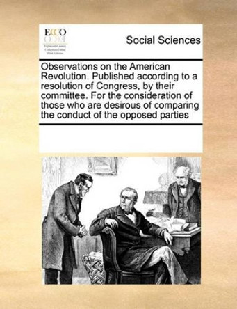 Observations on the American Revolution. Published According to a Resolution of Congress, by Their Committee. for the Consideration of Those Who Are Desirous of Comparing the Conduct of the Opposed Parties by Multiple Contributors 9780699171717