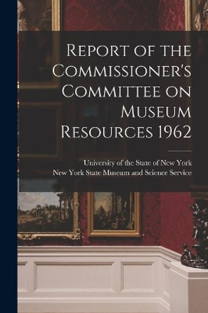 Report of the Commissioner's Committee on Museum Resources 1962 by University of the State of New York 9781014604866