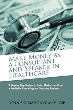 Make Money as a Consultant And Speaker in Healthcare: create your own healthcare consulting practice by Dennis Charles Mahoney 9780982455609