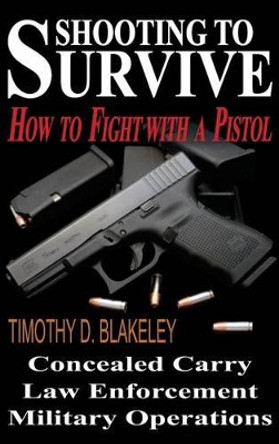 Shooting to Survive: How to Fight with a Pistol by Timothy D Blakeley 9780982774809