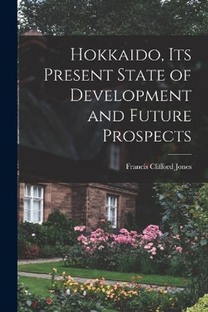 Hokkaido, Its Present State of Development and Future Prospects by Francis Clifford Jones 9781014676399