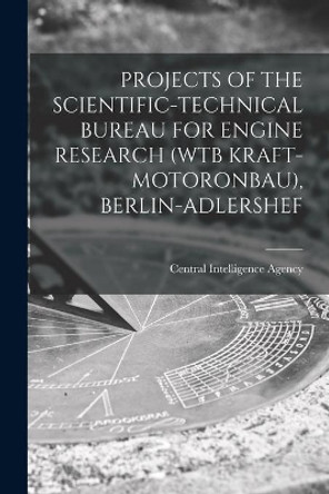 Projects of the Scientific-Technical Bureau for Engine Research (Wtb Kraft-Motoronbau), Berlin-Adlershef by Central Intelligence Agency 9781014756350