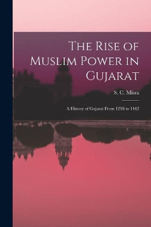 The Rise of Muslim Power in Gujarat; a History of Gujarat From 1298 to 1442 by S C (Satish Chandra) 1925- Misra 9781014238375