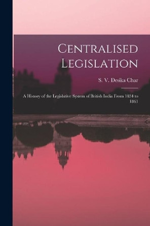 Centralised Legislation: a History of the Legislative System of British India From 1834 to 1861 by S V 1914- Desika Char 9781015046740