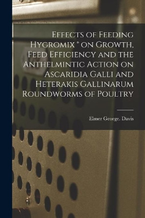 Effects of Feeding Hygromix (R) on Growth, Feed Efficiency and the Anthelmintic Action on Ascaridia Galli and Heterakis Gallinarum Roundworms of Poultry by Elmer George Davis 9781014727428