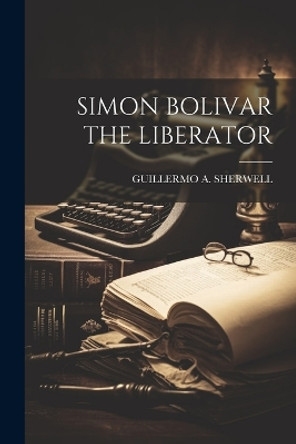 Simon Bolivar the Liberator by Guillermo a Sherwell 9781022894730