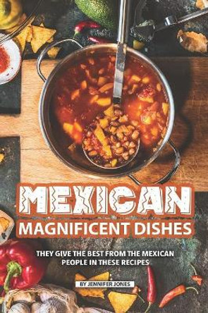 Mexican Magnificent Dishes: They Give the Best from The Mexican People in These Recipes by Jennifer Jones 9781082321115