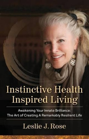 Instinctive Health Inspired Living: Awakening Your Innate Brilliance: The Art of Creating a Remarkably Resilient Life by Leslie J Rose 9780996676601