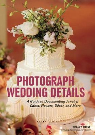 Photograph Wedding Details: A Guide to Documenting Jewelry, Cakes, Flowers, Decor and More by Tiffany Wayne 9781682031049