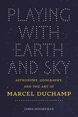 Playing with Earth and Sky: Astronomy & Geography and the Art of Marcel Duchamp James Housefield 9781611689570