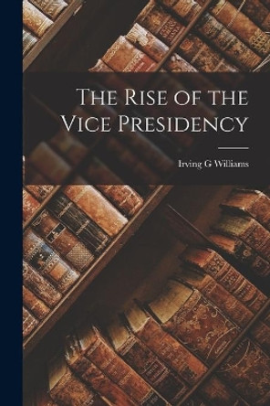 The Rise of the Vice Presidency by Irving G Williams 9781015125810