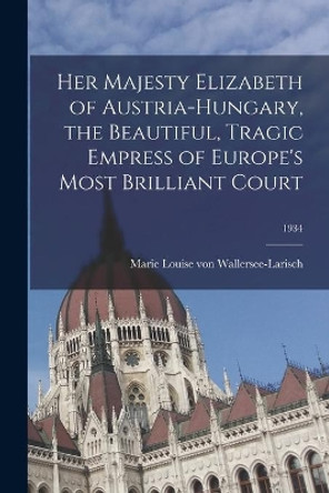 Her Majesty Elizabeth of Austria-Hungary, the Beautiful, Tragic Empress of Europe's Most Brilliant Court; 1934 by Marie Louise Von Wallersee-Larisch 9781015108936