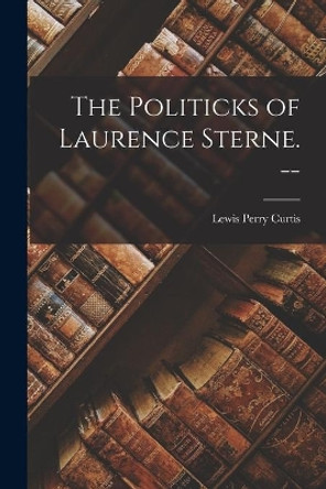 The Politicks of Laurence Sterne. -- by Lewis Perry 1900- Curtis 9781015160422