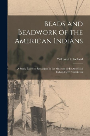 Beads and Beadwork of the American Indians: a Study Based on Specimens in the Museum of the American Indian, Heye Foundation by William C Orchard 9781015283664