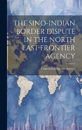 The Sino-Indian Border Dispute in the North East Frontier Agency by Central Intelligence Agency 9781019364284