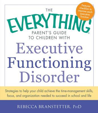 The Everything Parent's Guide to Children with Executive Functioning Disorder: Strategies to help your child achieve the time-management skills, focus, and organization needed to succeed in school and life by Rebecca Branstetter 9781440566851