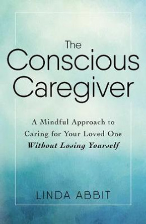 The Conscious Caregiver: A Mindful Approach to Caring for Your Loved One Without Losing Yourself by Linda Abbit 9781440597732