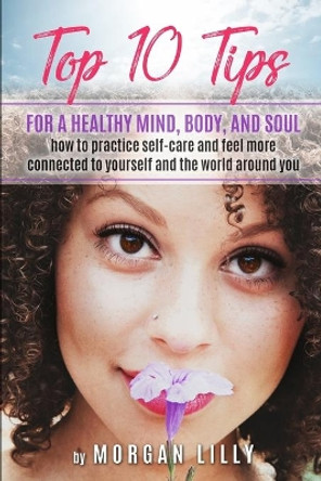 Top 10 Tips for a Healthy Mind, Body and Soul: How to Practice Self-Care and Feel More Connected to Yourself and the World Around You by Morgan Lilly 9781070478975