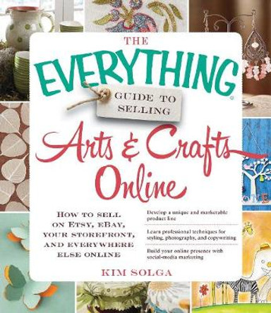 The Everything Guide to Selling Arts & Crafts Online: How to sell on Etsy, eBay, your storefront, and everywhere else online by Kim Solga 9781440559198