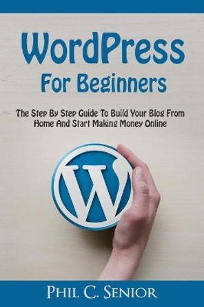 WordPress For Beginners: The Step By Step Guide To Build Your Blog From Home And Start Making Money Online by Phil C Senior 9781070575285