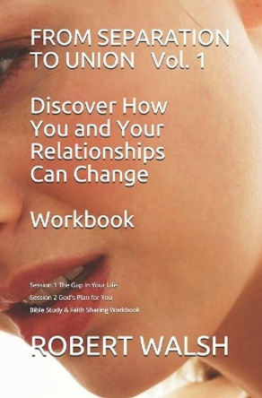 FROM SEPARATION TO UNION Vol. 1 Discover How You and Your Relationships Can Change WORKBOOK: Session 1: The Gap in Your Life - Session 2 God's Plan for You Bible Study and Faith Sharing by Robert Walsh 9781072208228