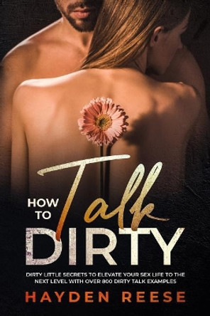 How to Talk Dirty: Dirty Little Secrets to Elevate Your Sex Life to the Next Level with over 800 Dirty Talk Examples by Hayden Reese 9781073851478
