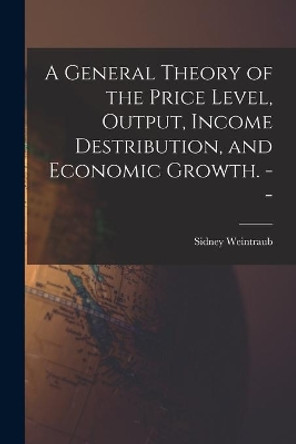 A General Theory of the Price Level, Output, Income Destribution, and Economic Growth. -- by Sidney 1914- Weintraub 9781013490187