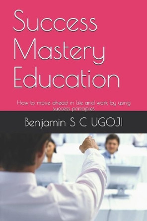 Success Mastery Education: How to move ahead in life and work by using success principles by Benjamin S C Ugoji 9781073385577