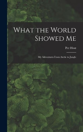 What the World Showed Me; My Adventures From Arctic to Jungle by Per 1907- Høst 9781013979439