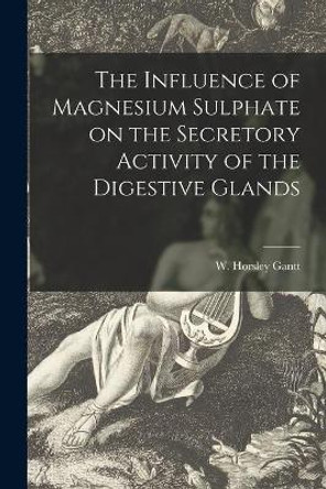 The Influence of Magnesium Sulphate on the Secretory Activity of the Digestive Glands by W Horsley (William Horsley) Gantt 9781013533020