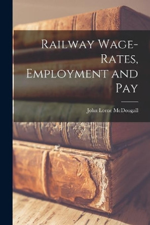 Railway Wage-rates, Employment and Pay by John Lorne McDougall 9781013997976