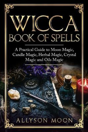 Wicca Book of Spells: A Practical Guide to Moon Magic, Candle Magic, Herbal Magic, Crystal Magic and Oils Magic by Allyson Moon 9781076732729