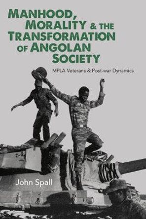 Manhood, Morality & the Transformation of Angola - MPLA Veterans & Post-war Dynamics by John Spall