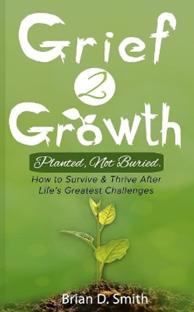 Grief 2 Growth: Planted, Not Buried. How to Survive and Thrive After Life's Greatest Challenges by Brian D Smith 9781079128710