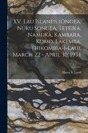 XV. Lau Islands (Ongea, Nuku Songea, Teteika, Namuka, Kambara, Komo, Lakemba, Thikombia-i-lau), March 22 - April 30, 1934 by Harry S (Harry Stephen) 1899- Ladd 9781013600746