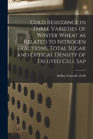 Cold Resistance in Three Varieties of Winter Wheat as Related to Nitrogen Fractions, Total Sugar and Optical Density of Diluted Cell Sap by Arthur Conrad Zech 9781014046956