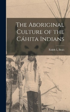 The Aboriginal Culture of the Ca&#769;hita Indians by Ralph L (Ralph Leon) 1901-1985 Beals 9781013607141