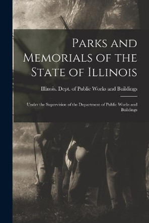 Parks and Memorials of the State of Illinois: Under the Supervision of the Department of Public Works and Buildings by Illinois Dept of Public Works and B 9781013454271