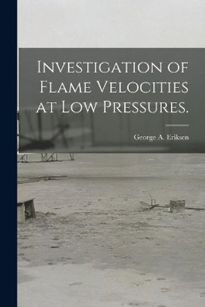 Investigation of Flame Velocities at Low Pressures. by George A Eriksen 9781013351617