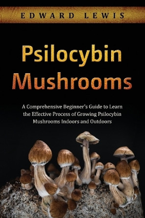 Psilocybin Mushrooms: A Comprehensive Beginner's Guide to Learn the Effective Process of Growing Psilocybin Mushrooms Indoors and Outdoors by Edward Lewis 9781088257364